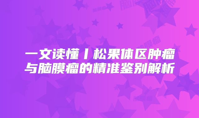一文读懂丨松果体区肿瘤与脑膜瘤的精准鉴别解析