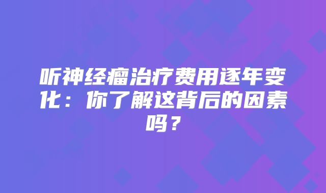 听神经瘤治疗费用逐年变化：你了解这背后的因素吗？