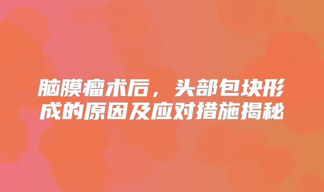 脑膜瘤术后，头部包块形成的原因及应对措施揭秘