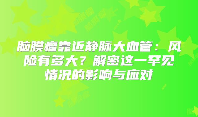 脑膜瘤靠近静脉大血管：风险有多大？解密这一罕见情况的影响与应对