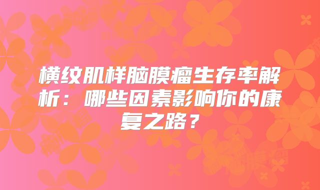 横纹肌样脑膜瘤生存率解析：哪些因素影响你的康复之路？