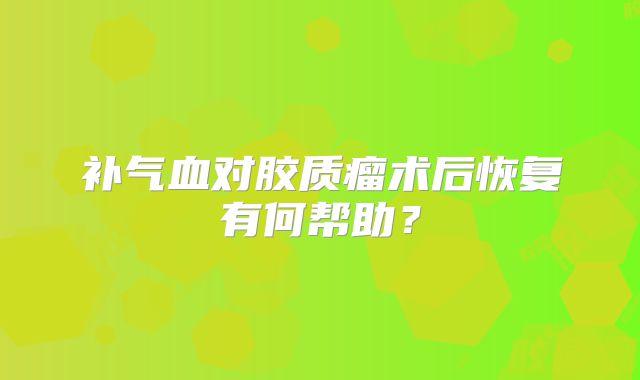 补气血对胶质瘤术后恢复有何帮助？