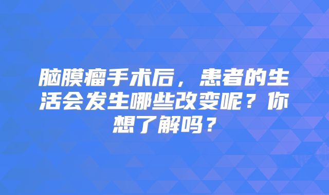 脑膜瘤手术后，患者的生活会发生哪些改变呢？你想了解吗？