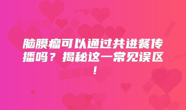 脑膜瘤可以通过共进餐传播吗？揭秘这一常见误区！