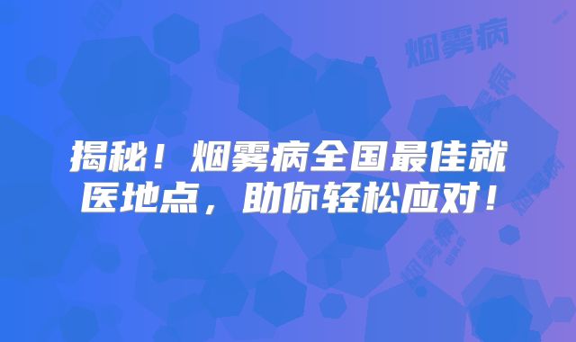揭秘！烟雾病全国最佳就医地点，助你轻松应对！