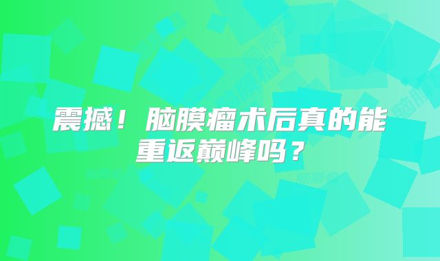 震撼！脑膜瘤术后真的能重返巅峰吗？