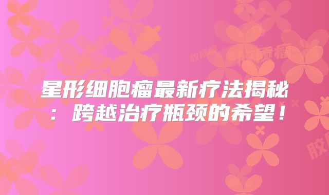 星形细胞瘤最新疗法揭秘：跨越治疗瓶颈的希望！