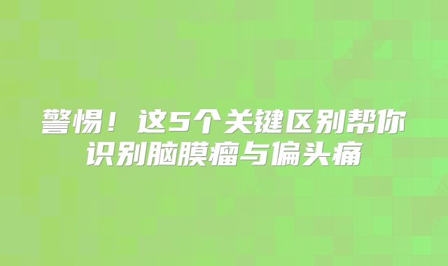 警惕！这5个关键区别帮你识别脑膜瘤与偏头痛