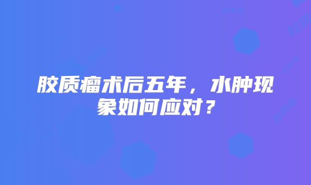 胶质瘤术后五年，水肿现象如何应对？