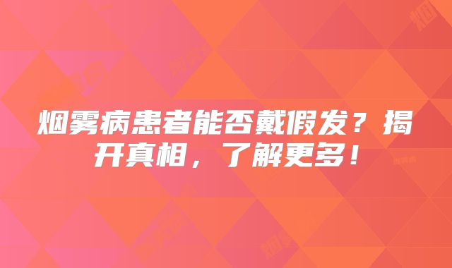 烟雾病患者能否戴假发？揭开真相，了解更多！