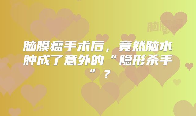 脑膜瘤手术后，竟然脑水肿成了意外的“隐形杀手”？