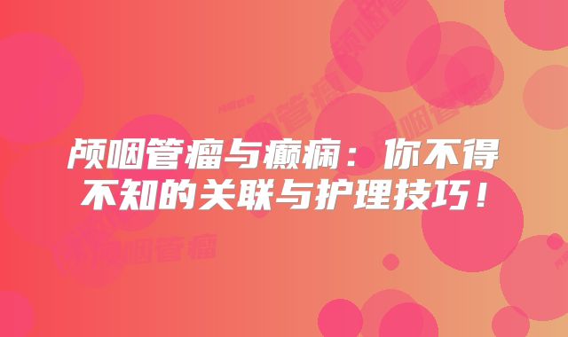 颅咽管瘤与癫痫：你不得不知的关联与护理技巧！