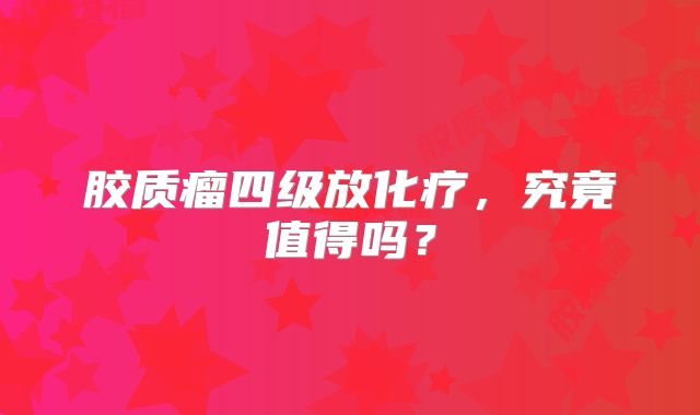 胶质瘤四级放化疗，究竟值得吗？
