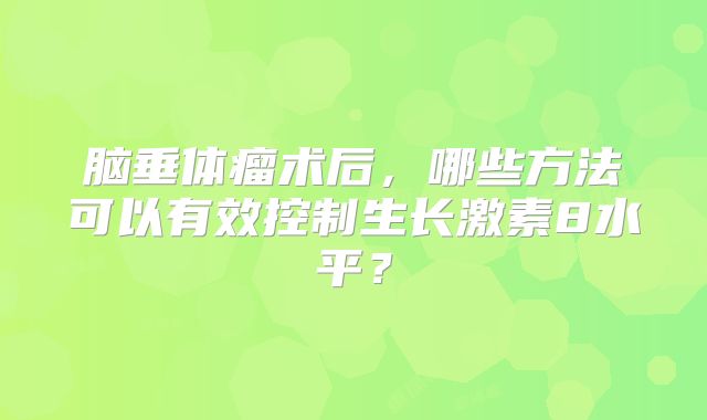 脑垂体瘤术后，哪些方法可以有效控制生长激素8水平？