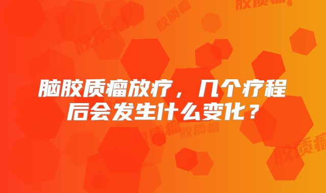脑胶质瘤放疗，几个疗程后会发生什么变化？
