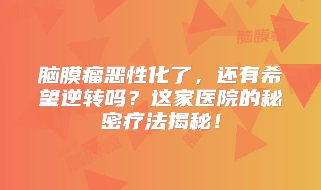 脑膜瘤恶性化了，还有希望逆转吗？这家医院的秘密疗法揭秘！