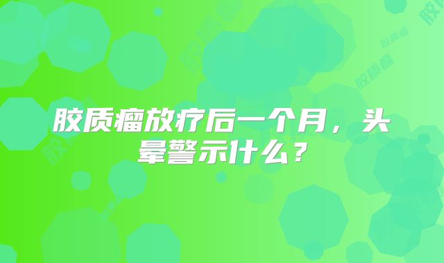 胶质瘤放疗后一个月，头晕警示什么？