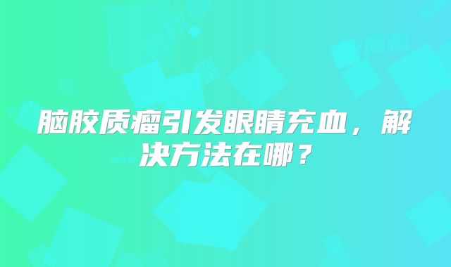 脑胶质瘤引发眼睛充血，解决方法在哪？
