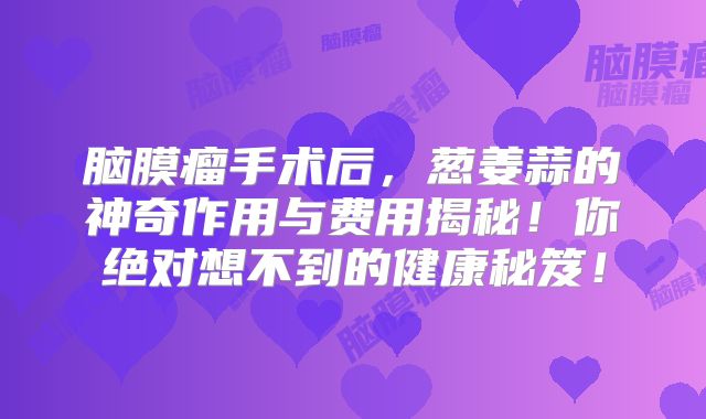 脑膜瘤手术后，葱姜蒜的神奇作用与费用揭秘！你绝对想不到的健康秘笈！