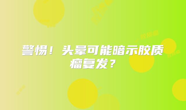 警惕！头晕可能暗示胶质瘤复发？
