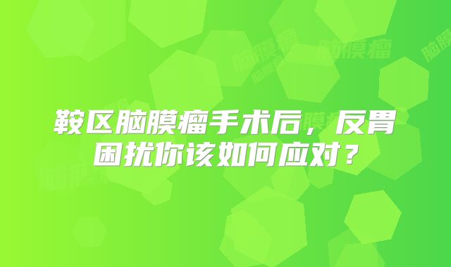 鞍区脑膜瘤手术后，反胃困扰你该如何应对？