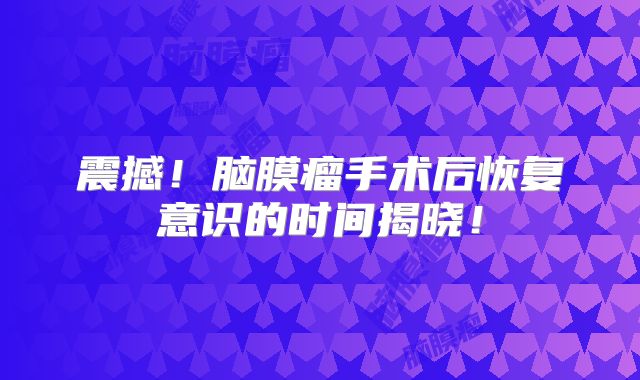 震撼！脑膜瘤手术后恢复意识的时间揭晓！