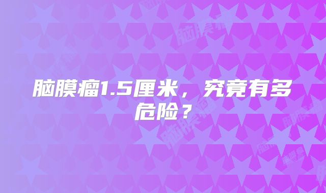 脑膜瘤1.5厘米，究竟有多危险？