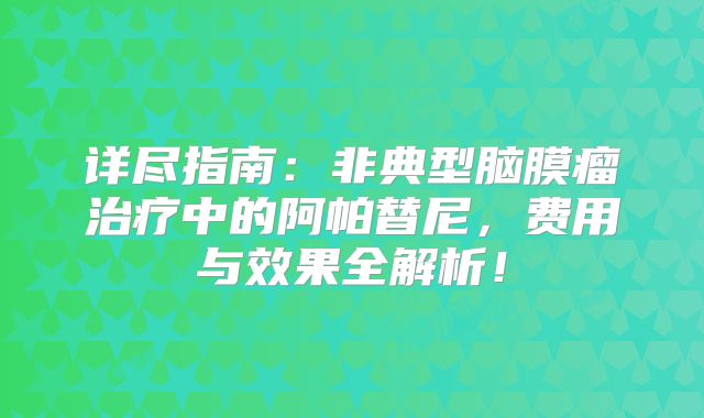详尽指南：非典型脑膜瘤治疗中的阿帕替尼，费用与效果全解析！