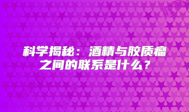 科学揭秘：酒精与胶质瘤之间的联系是什么？