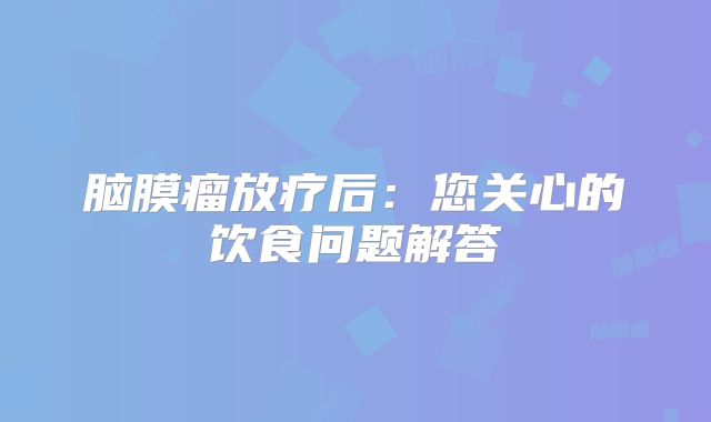 脑膜瘤放疗后：您关心的饮食问题解答