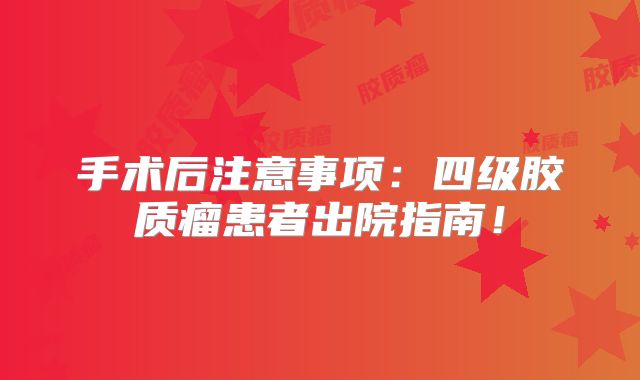 手术后注意事项：四级胶质瘤患者出院指南！