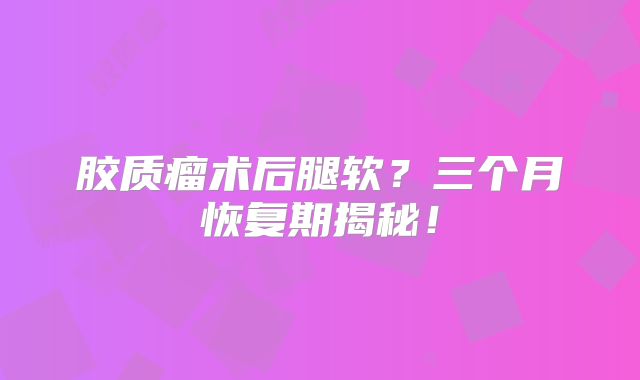 胶质瘤术后腿软？三个月恢复期揭秘！
