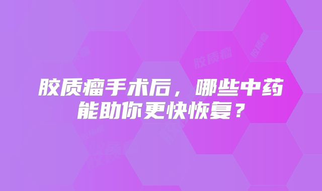 胶质瘤手术后，哪些中药能助你更快恢复？