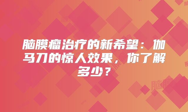 脑膜瘤治疗的新希望：伽马刀的惊人效果，你了解多少？