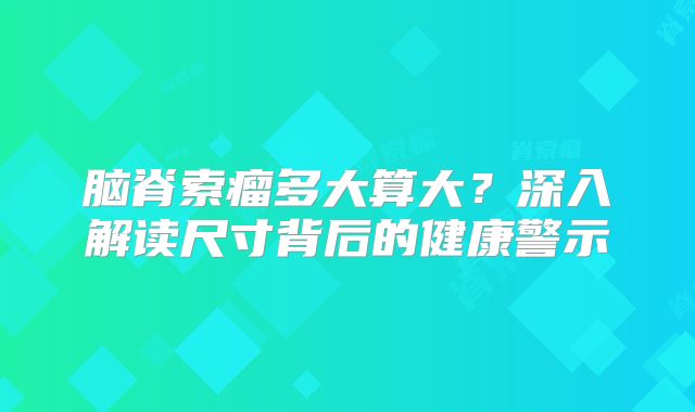 脑脊索瘤多大算大？深入解读尺寸背后的健康警示