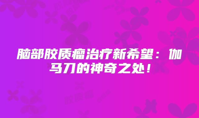 脑部胶质瘤治疗新希望：伽马刀的神奇之处！