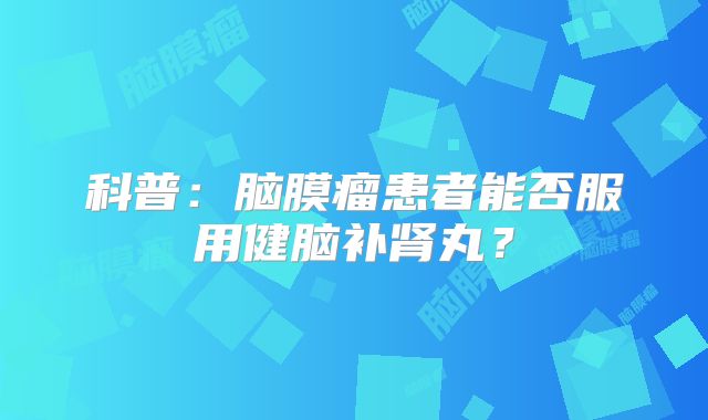 科普：脑膜瘤患者能否服用健脑补肾丸？