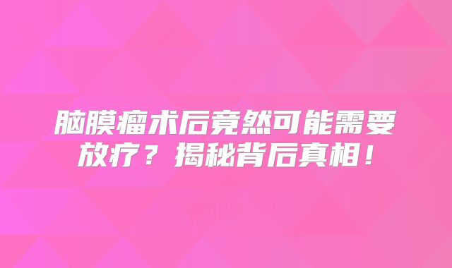 脑膜瘤术后竟然可能需要放疗？揭秘背后真相！