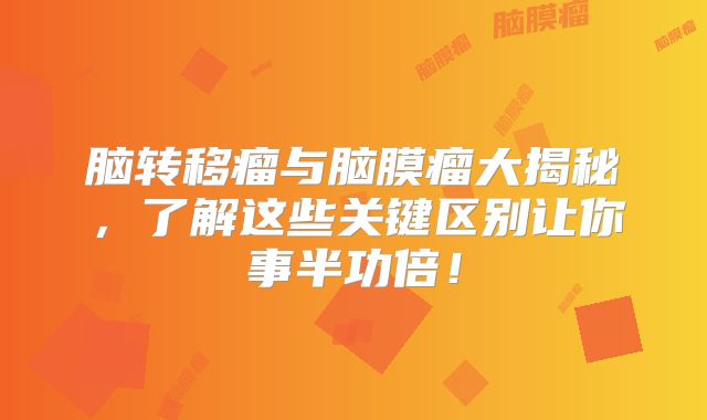 脑转移瘤与脑膜瘤大揭秘，了解这些关键区别让你事半功倍！