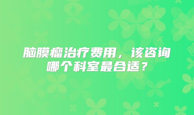 脑膜瘤治疗费用，该咨询哪个科室最合适？