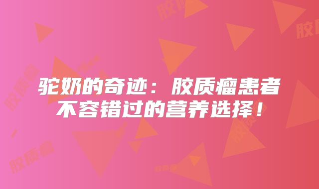 驼奶的奇迹：胶质瘤患者不容错过的营养选择！