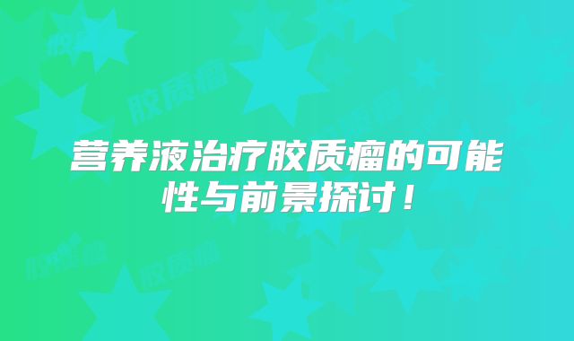 营养液治疗胶质瘤的可能性与前景探讨！