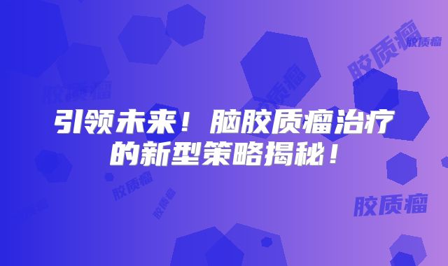 引领未来！脑胶质瘤治疗的新型策略揭秘！