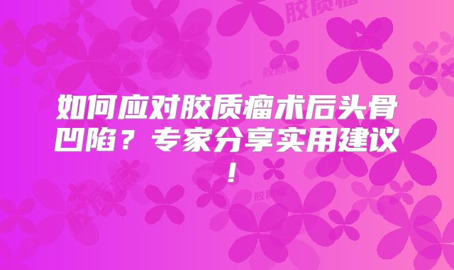 如何应对胶质瘤术后头骨凹陷？专家分享实用建议！