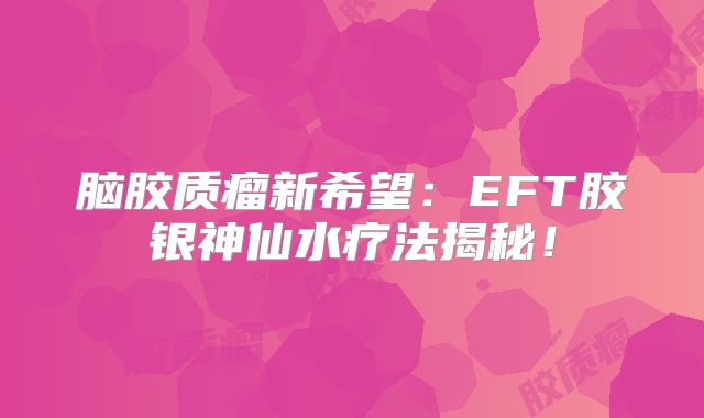 脑胶质瘤新希望：EFT胶银神仙水疗法揭秘！