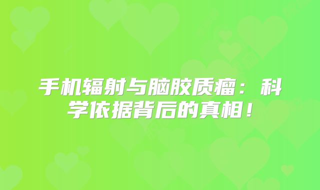 手机辐射与脑胶质瘤：科学依据背后的真相！