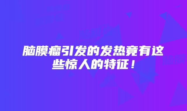 脑膜瘤引发的发热竟有这些惊人的特征！