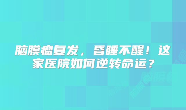 脑膜瘤复发，昏睡不醒！这家医院如何逆转命运？