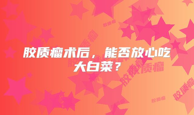 胶质瘤术后，能否放心吃大白菜？