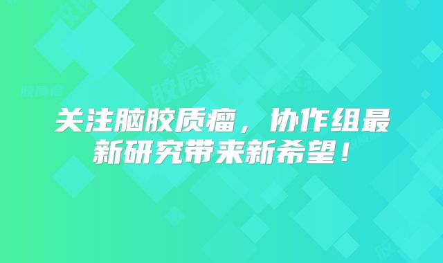 关注脑胶质瘤，协作组最新研究带来新希望！